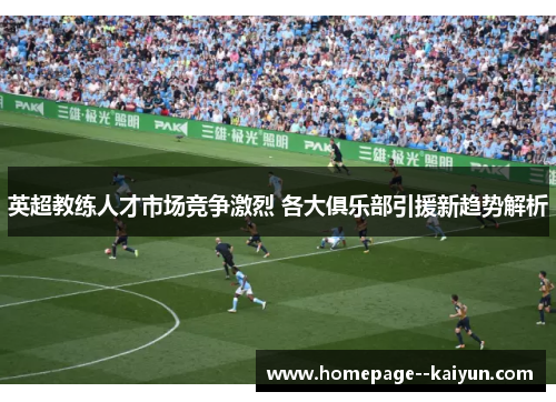 英超教练人才市场竞争激烈 各大俱乐部引援新趋势解析