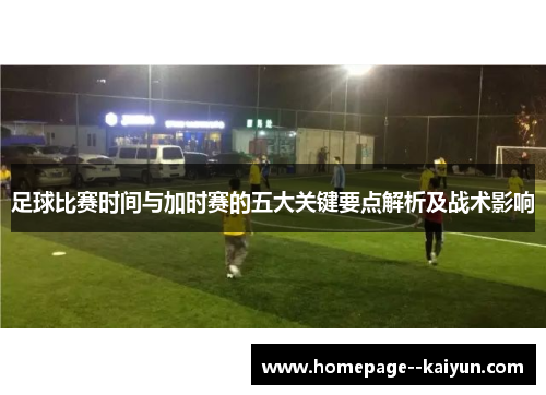足球比赛时间与加时赛的五大关键要点解析及战术影响