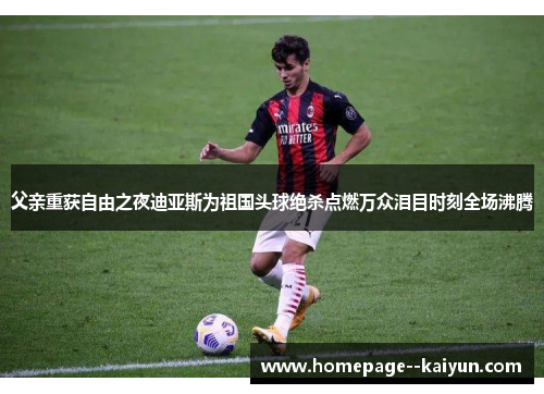 父亲重获自由之夜迪亚斯为祖国头球绝杀点燃万众泪目时刻全场沸腾 父亲重获自由之夜迪亚斯为祖国头球绝杀点燃万众泪目时刻全场沸腾